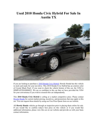 Used 2010 Honda Civic Hybrid For Sale In
                 Austin TX




If you are looking to purchase a 2010 Honda Civic Hybrid, Howdy Honda has this vehicle
in stock and ready for your test drive. This 2010 Honda Civic Hybrid has an exterior color
of Crystal Black Pearl. If you want to check the vehicle history of this car, the VIN# is
JHMFA3F20AS004023. We are so confident in this car that we have provided the VIN#
for your convenience if you wish to research this car independently

This 2010 Honda Civic Hybrid is selling at a market competitive price. Please contact
Howdy Honda for current market pricing, incentives, and promotions that may apply to this
car. You can request those details by using our Free Price Quote form on our website.

All Howdy Honda vehicles go through an inspection prior to placing them online for sale.
If you would like to confirm today's best price on this vehicle or if you would like
additional information, please view this car on our website and provide us with your basic
contact information.
 
