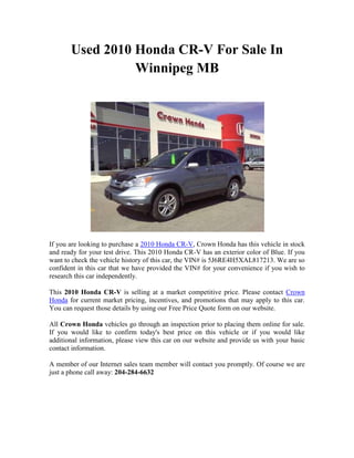 Used 2010 Honda CR-V For Sale In
                 Winnipeg MB




If you are looking to purchase a 2010 Honda CR-V, Crown Honda has this vehicle in stock
and ready for your test drive. This 2010 Honda CR-V has an exterior color of Blue. If you
want to check the vehicle history of this car, the VIN# is 5J6RE4H5XAL817213. We are so
confident in this car that we have provided the VIN# for your convenience if you wish to
research this car independently.

This 2010 Honda CR-V is selling at a market competitive price. Please contact Crown
Honda for current market pricing, incentives, and promotions that may apply to this car.
You can request those details by using our Free Price Quote form on our website.

All Crown Honda vehicles go through an inspection prior to placing them online for sale.
If you would like to confirm today's best price on this vehicle or if you would like
additional information, please view this car on our website and provide us with your basic
contact information.

A member of our Internet sales team member will contact you promptly. Of course we are
just a phone call away: 204-284-6632
 