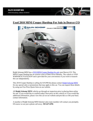 Used 2010 MINI Cooper Hardtop For Sale in Denver CO




Ralph Schomp MINI has a 2010 MINI Cooper Hardtop for sale near Denver CO. This
MINI Cooper Hardtop has an exterior color of Dark Silver Metallic. The vehicle is VIN#
WMWMF3C55ATZ24245 and is provided for your convenience if you wish to research
this car independently.

This 2010 Cooper Hardtop is selling for $19,998 but please contact Ralph Schomp MINI
for any special sales or promotions that may apply to this car. You can request those details
by using our Free Price Quote form on our website.

All Ralph Schomp MINI vehicles go through an inspection prior to placing them online
for sale. If you would like to confirm today's best price on this vehicle or if you would like
additional information, please view this car on our website and provide us with your basic
contact information.

A member of Ralph Schomp MINI Internet sales team member will contact you promptly.
Of course we are just a phone call away: 303-647-6596
 