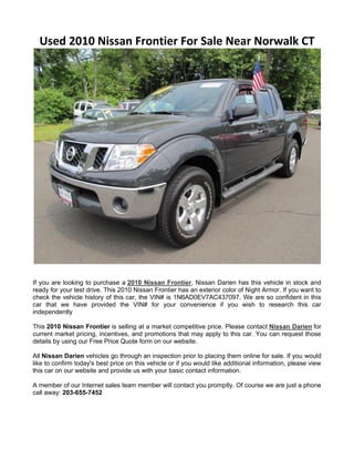 Used 2010 Nissan Frontier For Sale Near Norwalk CT




If you are looking to purchase a 2010 Nissan Frontier, Nissan Darien has this vehicle in stock and
ready for your test drive. This 2010 Nissan Frontier has an exterior color of Night Armor. If you want to
check the vehicle history of this car, the VIN# is 1N6AD0EV7AC437097. We are so confident in this
car that we have provided the VIN# for your convenience if you wish to research this car
independently

This 2010 Nissan Frontier is selling at a market competitive price. Please contact Nissan Darien for
current market pricing, incentives, and promotions that may apply to this car. You can request those
details by using our Free Price Quote form on our website.

All Nissan Darien vehicles go through an inspection prior to placing them online for sale. If you would
like to confirm today's best price on this vehicle or if you would like additional information, please view
this car on our website and provide us with your basic contact information.

A member of our Internet sales team member will contact you promptly. Of course we are just a phone
call away: 203-655-7452
 