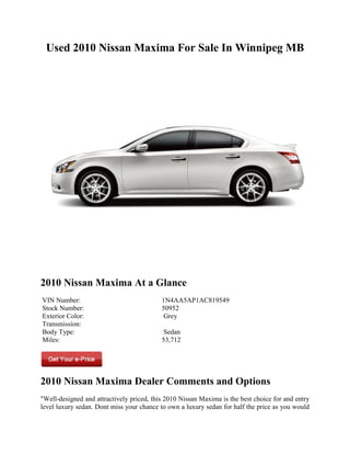 Used 2010 Nissan Maxima For Sale In Winnipeg MB




2010 Nissan Maxima At a Glance
VIN Number:                                1N4AA5AP1AC819549
Stock Number:                              50952
Exterior Color:                             Grey
Transmission:
Body Type:                                  Sedan
Miles:                                     53,712




2010 Nissan Maxima Dealer Comments and Options
"Well-designed and attractively priced, this 2010 Nissan Maxima is the best choice for and entry
level luxury sedan. Dont miss your chance to own a luxury sedan for half the price as you would
 