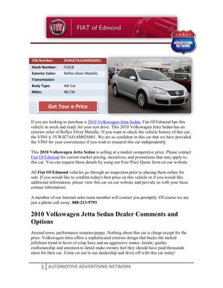 VIN Number:        3VWJZ7AJ1AM026001
Stock Number:      F161B
Exterior Color:    Reflex Silver Metallic
Transmission:
Body Type:         4dr Car
Miles:             48,734


          Get Your e-Price

If you are looking to purchase a 2010 Volkswagen Jetta Sedan, Fiat Of Edmond has this
vehicle in stock and ready for your test drive. This 2010 Volkswagen Jetta Sedan has an
exterior color of Reflex Silver Metallic. If you want to check the vehicle history of this car,
the VIN# is 3VWJZ7AJ1AM026001. We are so confident in this car that we have provided
the VIN# for your convenience if you wish to research this car independently

This 2010 Volkswagen Jetta Sedan is selling at a market competitive price. Please contact
Fiat Of Edmond for current market pricing, incentives, and promotions that may apply to
this car. You can request those details by using our Free Price Quote form on our website.

All Fiat Of Edmond vehicles go through an inspection prior to placing them online for
sale. If you would like to confirm today's best price on this vehicle or if you would like
additional information, please view this car on our website and provide us with your basic
contact information.

A member of our Internet sales team member will contact you promptly. Of course we are
just a phone call away: 888-213-9793

2010 Volkswagen Jetta Sedan Dealer Comments and
Options
Around town, performance remains peppy. Nothing about this car is cheap except for the
price. Volkswagen Jetta offers a sophisticated exterior design that bucks the melted
jellybean trend in favor of crisp lines and an aggressive stance. Inside, quality
craftsmanship and attention to detail make owners feel they should have paid thousands
more for their car. Come on out to our dealership and drive off with this car today!


      1 AUTOMOTIVE ADVERTISING NETWORK
 