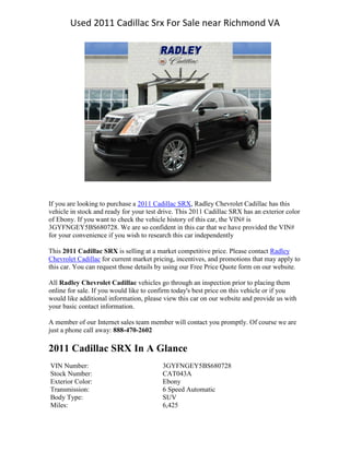 Used 2011 Cadillac Srx For Sale near Richmond VA




If you are looking to purchase a 2011 Cadillac SRX, Radley Chevrolet Cadillac has this
vehicle in stock and ready for your test drive. This 2011 Cadillac SRX has an exterior color
of Ebony. If you want to check the vehicle history of this car, the VIN# is
3GYFNGEY5BS680728. We are so confident in this car that we have provided the VIN#
for your convenience if you wish to research this car independently

This 2011 Cadillac SRX is selling at a market competitive price. Please contact Radley
Chevrolet Cadillac for current market pricing, incentives, and promotions that may apply to
this car. You can request those details by using our Free Price Quote form on our website.

All Radley Chevrolet Cadillac vehicles go through an inspection prior to placing them
online for sale. If you would like to confirm today's best price on this vehicle or if you
would like additional information, please view this car on our website and provide us with
your basic contact information.

A member of our Internet sales team member will contact you promptly. Of course we are
just a phone call away: 888-470-2602

2011 Cadillac SRX In A Glance
VIN Number:                              3GYFNGEY5BS680728
Stock Number:                            CAT043A
Exterior Color:                          Ebony
Transmission:                            6 Speed Automatic
Body Type:                               SUV
Miles:                                   6,425
 