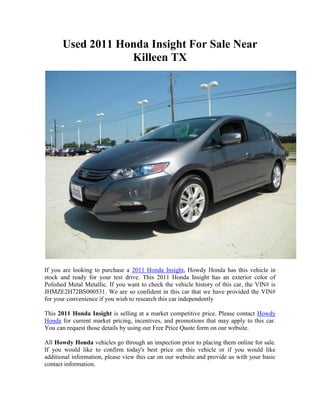 Used 2011 Honda Insight For Sale Near
                   Killeen TX




If you are looking to purchase a 2011 Honda Insight, Howdy Honda has this vehicle in
stock and ready for your test drive. This 2011 Honda Insight has an exterior color of
Polished Metal Metallic. If you want to check the vehicle history of this car, the VIN# is
JHMZE2H72BS000531. We are so confident in this car that we have provided the VIN#
for your convenience if you wish to research this car independently

This 2011 Honda Insight is selling at a market competitive price. Please contact Howdy
Honda for current market pricing, incentives, and promotions that may apply to this car.
You can request those details by using our Free Price Quote form on our website.

All Howdy Honda vehicles go through an inspection prior to placing them online for sale.
If you would like to confirm today's best price on this vehicle or if you would like
additional information, please view this car on our website and provide us with your basic
contact information.
 