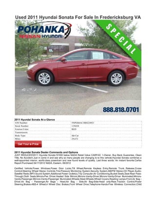 Used 2011 Hyundai Sonata For Sale In Fredericksburg VA




2011 Hyundai Sonata At a Glance
VIN Number:                                             5NPEB4AC3BH224921
Stock Number:                                           12X038
Exterior Color:                                         RED
Transmission:
Body Type:                                              4dr Car
Miles:                                                  29,672




2011 Hyundai Sonata Dealer Comments and Options
JUST REDUCED!2011 Hyundai Sonata $1000 below NADA Retail Value CARFAX: 1-Owner, Buy Back Guarantee, Clean
Title, No Accident Just in come in and see why so many people are changing to to this vehicle.Hyundai Sonata combines a
well-appointed interior, world-class powertrain and new found levels of quality. Last three words: An instant favorite.Carfax
Report Purchased 04/17/2012 NADA, Eastern, 06/2012

Certified Vehicle,Power Windows,Power Door Locks,Tilt Wheel,Remote Keyless Entry,Remote Trunk Release,Cruise
Control,Steering Wheel Stereo Controls,Tire-Pressure Monitoring System,Security System,AM/FM Stereo,CD Player,Audio-
Satellite Radio,MP3 Sound System,Additional Power Outlet(s),Trip Computer,Air Conditioning,Bucket Seats,Seat-Rear Pass-
Through,Cloth Seats,Mirrors-Pwr Driver,Heated Side Mirrors,Mirrors-Vanity-Driver,Mirrors-Vanity-Driver Illuminated,Mirrors-
Vanity-Passenger,Mirrors-Vanity-Passenger Illuminated,Wheels-Steel,Wheels-Wheel Covers,Reading Lamps-Front,Air Bag -
Driver,Air Bag - Passenger,Air Bags - Head,Air Bag - Side,Air Bag-Side-Head only-Rear,Traction Control,Power
Steering,Brakes-ABS-4 Wheel,4 Wheel Disc Brakes,Front Wheel Drive,Telephone-Hands-Free Wireless Connection,Child
 