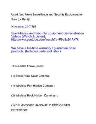Used (and New) Surveillance and Security Equipment for
Sale (or Rent)!

Now open 24/7/365

Surveillance and Security Equipment Demonstration
Videos (Watch & Listen):
http://www.youtube.com/watch?v=F9e3xB1Ak7k

We have a life-time warranty / guarantee on all
products. (Includes parts and labor).



This is what I have (used):


(1) SnakeHead Color Camera :


(1) Wireless Pen Hidden Camera :


(2) Wireless Book Hidden Cameras :


(1) DPL-EVD3000 HAND-HELD EXPLOSIVES
DETECTOR:
 