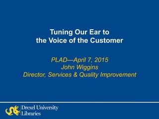 Tuning Our Ear to
the Voice of the Customer
PLAD—April 7, 2015
John Wiggins
Director, Services & Quality Improvement
 
