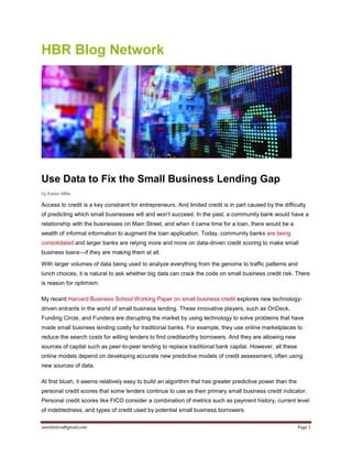 aneelmitra@gmail.com Page 1
HBR Blog Network
Use Data to Fix the Small Business Lending Gap
by Karen Mills
Access to credit is a key constraint for entrepreneurs. And limited credit is in part caused by the difficulty
of predicting which small businesses will and won’t succeed. In the past, a community bank would have a
relationship with the businesses on Main Street, and when it came time for a loan, there would be a
wealth of informal information to augment the loan application. Today, community banks are being
consolidated and larger banks are relying more and more on data-driven credit scoring to make small
business loans—if they are making them at all.
With larger volumes of data being used to analyze everything from the genome to traffic patterns and
lunch choices, it is natural to ask whether big data can crack the code on small business credit risk. There
is reason for optimism.
My recent Harvard Business School Working Paper on small business credit explores new technology-
driven entrants in the world of small business lending. These innovative players, such as OnDeck,
Funding Circle, and Fundera are disrupting the market by using technology to solve problems that have
made small business lending costly for traditional banks. For example, they use online marketplaces to
reduce the search costs for willing lenders to find creditworthy borrowers. And they are allowing new
sources of capital such as peer-to-peer lending to replace traditional bank capital. However, all these
online models depend on developing accurate new predictive models of credit assessment, often using
new sources of data.
At first blush, it seems relatively easy to build an algorithm that has greater predictive power than the
personal credit scores that some lenders continue to use as their primary small business credit indicator.
Personal credit scores like FICO consider a combination of metrics such as payment history, current level
of indebtedness, and types of credit used by potential small business borrowers.
 