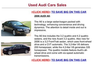Used Audi Cars Sales
 <CLICK HERE> TO SAVE BIG ON THIS CAR
   2006 AUDI A6:

   The A6 is a large sedan/wagon packed with
   technology, enhancing convenience and driving
   dynamics. The attention to detail inside and out is
   impressive.

   The A6 line includes the 3.2 quattro and 4.2 quattro
   sedans, and the new Avant 3.2 quattro. Also new for
   2006 is a 3.2 FrontTrak sedan, which uses front-wheel
   drive and a CVT automatic. The 3.2-liter V6 delivers
   255 horsepower, while the 4.2-liter V8 generates 335
   horsepower. The quattro models feature Audi's all-
   wheel drive and come with six-speed automatic
   transmissions.
 <CLICK HERE> TO SAVE BIG ON THIS CAR
 
