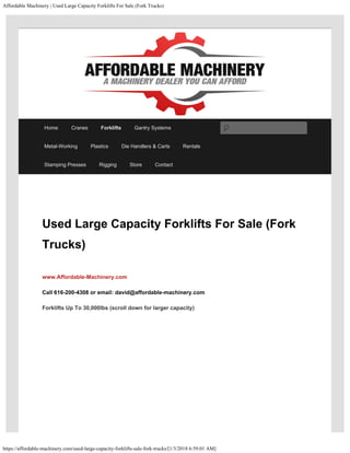 Affordable Machinery | Used Large Capacity Forklifts For Sale (Fork Trucks)
https://affordable-machinery.com/used-large-capacity-forklifts-sale-fork-trucks/[1/3/2018 6:59:01 AM]
Used Large Capacity Forklifts For Sale (Fork
Trucks)
www.Affordable-Machinery.com 
Call 616-200-4308 or email: david@affordable-machinery.com
Forklifts Up To 30,000lbs (scroll down for larger capacity)
Home Cranes Forklifts Gantry Systems
Metal-Working Plastics Die Handlers & Carts Rentals
Stamping Presses Rigging Store Contact
Search
 