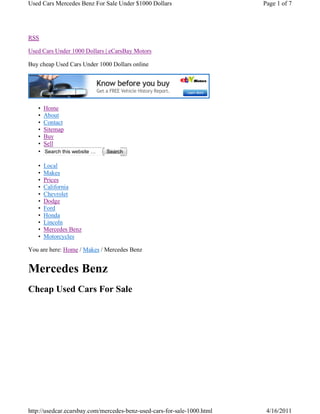 Used Cars Mercedes Benz For Sale Under $1000 Dollars                     Page 1 of 7




RSS

Used Cars Under 1000 Dollars | eCarsBay Motors

Buy cheap Used Cars Under 1000 Dollars online




   •   Home
   •   About
   •   Contact
   •   Sitemap
   •   Buy
   •   Sell
   •   Search this website …   Search

   •   Local
   •   Makes
   •   Prices
   •   California
   •   Chevrolet
   •   Dodge
   •   Ford
   •   Honda
   •   Lincoln
   •   Mercedes Benz
   •   Motorcycles

You are here: Home / Makes / Mercedes Benz


Mercedes Benz
Cheap Used Cars For Sale




http://usedcar.ecarsbay.com/mercedes-benz-used-cars-for-sale-1000.html    4/16/2011
 