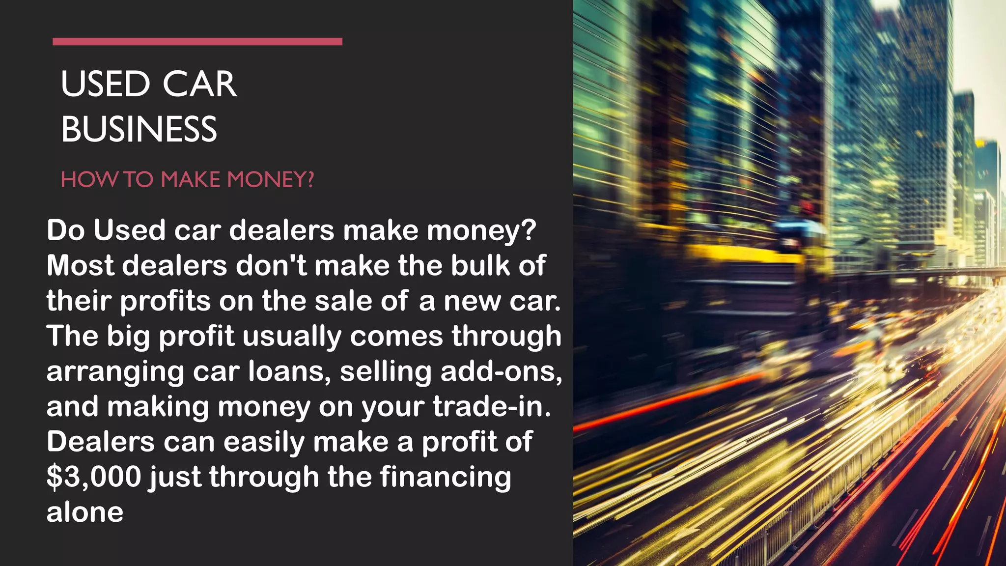 USED CAR
BUSINESS
HOW TO MAKE MONEY?
Do Used car dealers make money?
Most dealers don't make the bulk of
their profits on the sale of a new car.
The big profit usually comes through
arranging car loans, selling add-ons,
and making money on your trade-in.
Dealers can easily make a profit of
$3,000 just through the financing
alone
