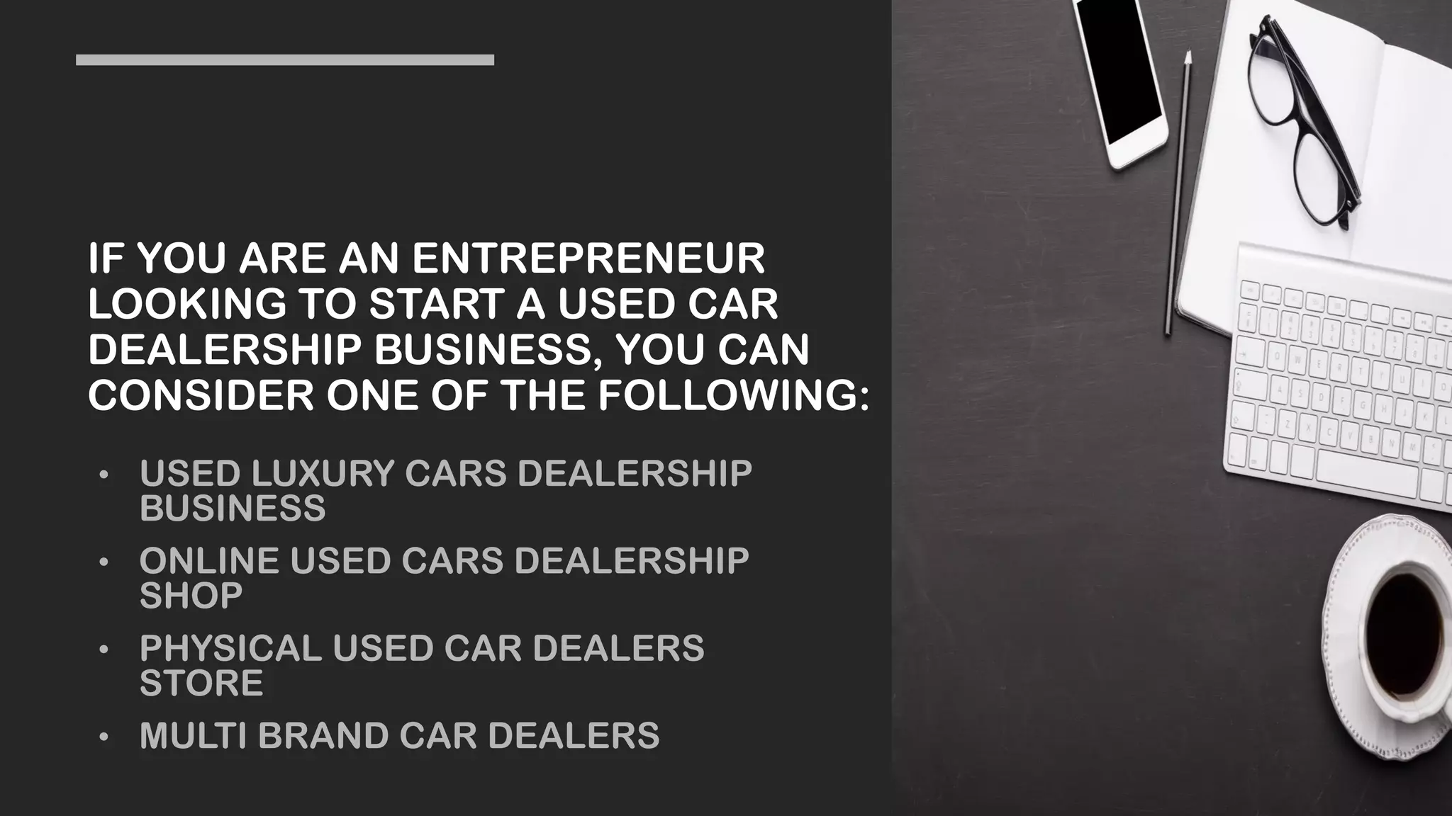 IF YOU ARE AN ENTREPRENEUR
LOOKING TO START A USED CAR
DEALERSHIP BUSINESS, YOU CAN
CONSIDER ONE OF THE FOLLOWING:
• USED LUXURY CARS DEALERSHIP
BUSINESS
• ONLINE USED CARS DEALERSHIP
SHOP
• PHYSICAL USED CAR DEALERS
STORE
• MULTI BRAND CAR DEALERS