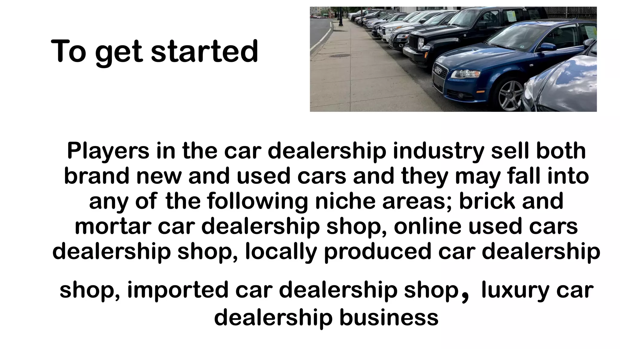 Players in the car dealership industry sell both
brand new and used cars and they may fall into
any of the following niche areas; brick and
mortar car dealership shop, online used cars
dealership shop, locally produced car dealership
shop, imported car dealership shop, luxury car
dealership business
To get started