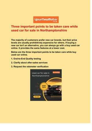Three important points to be taken care while
used car for sale in Northamptonshire
The majority of customers prefer new car brands, but their price
levels are usually prohibitively expensive for others. If buying a
new car isn't an alternative, you can always go with a buy used car
online. It provides the same features at a lower cost.
Below are the three important points to be taken care while buy
used car online.
1. End-to-End Quality testing
2. Clarify about after-sales services
3. Request the odometer verification
 
