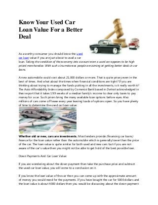 Know Your Used Car
Loan Value For a Better
Deal
As a worthy consumer you should know the used
car loan value if you are just about to avail a car
loan. Taking the condition of the economy into account even a used car appears to be high
priced merchandise. With such circumstances people are aiming at getting better deals in car
loans.
A new automobile could cost about 21,000 dollars or more. That is quite pricey even in the
best of times. And what about the times when financial conditions are tight? If you are
thinking about trying to manage the funds putting in all the investments, is it really worth it?
The Auto Affordability Index composed by Comerica Bank based in Detroit acknowledged in
their report that it takes 19.9 weeks of a median family's income to clear only taxes to pay
money for a car. Such prices bring the many available loan options before eyes. Also
millions of cars come off lease every year leaving loads of options open. So you have plenty
of time to determine the used car loan value.

Whether old or new, cars are investments. Most lenders provide (financing car loans)
finance for the loan value rather than the automobile which is generally lower than the price
of the car. The loan value is quite similar for both used and new cars but if you are not
aware of the car's value then you might not be able to get hold of the best possible loan.
Down Payments And Car Loan Value:
If you are wondering about the down payment then take the purchase price and subtract
the used car loan value, you will come to a conclusion on it.
If you know the loan value of the car then you can come up with the approximate amount
of money you would need for the payments. If you have bought the car for 5000 dollars and
the loan value is about 4000 dollars then you would be discussing about the down payment

 