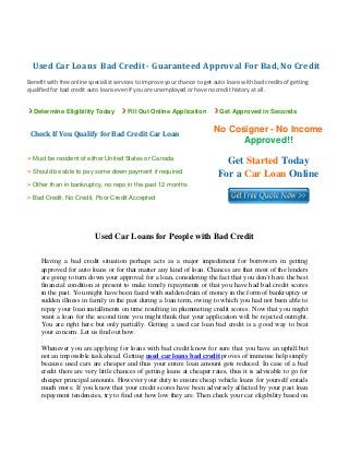    Used Car Loans  Bad Credit ­ Guaranteed Approval For Bad, No Credit 
 
Benefit with free online specialist services to improve your chance to get auto loans with bad credits of getting 
qualified for bad credit auto loans even if you are unemployed or have no credit history at all. 


  Determine Eligibility Today           Fill Out Online Application          Get Approved in Seconds

                                                                           No Cosigner - No Income
  Check If You Qualify for Bad Credit Car Loan
                                                                                 Approved!!
» Must be resident of either United States or Canada
                                                                              Get Started Today
» Should be able to pay some down payment if required
                                                                            For a Car Loan Online
» Other than in bankruptcy, no repo in the past 12 months
» Bad Credit, No Credit, Poor Credit Accepted




                           Used Car Loans for People with Bad Credit

     Having a bad credit situation perhaps acts as a major impediment for borrowers in getting
     approved for auto loans or for that matter any kind of loan. Chances are that most of the lenders
     are going to turn down your approval for a loan, considering the fact that you don’t have the best
     financial condition at present to make timely repayments or that you have had bad credit scores
     in the past. You might have been faced with sudden drain of money in the form of bankruptcy or
     sudden illness in family in the past during a loan term, owing to which you had not been able to
     repay your loan installments on time resulting in plummeting credit scores. Now that you might
     want a loan for the second time you might think that your application will be rejected outright.
     You are right here but only partially. Getting a used car loan bad credit is a good way to beat
     your concern. Let us find out how.

     Whenever you are applying for loans with bad credit know for sure that you have an uphill but
     not an impossible task ahead. Getting used car loans bad credit proves of immense help simply
     because used cars are cheaper and thus your entire loan amount gets reduced. In case of a bad
     credit there are very little chances of getting loans at cheaper rates, thus it is advisable to go for
     cheaper principal amounts. However your duty to ensure cheap vehicle loans for yourself entails
     much more. If you know that your credit scores have been adversely affected by your past loan
     repayment tendencies, try to find out how low they are. Then check your car eligibility based on
 