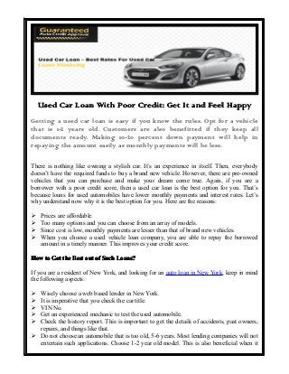 Used Car Loan With Poor Credit: Get It and Feel Happy
Getting a used car loan is easy if you know the rules. Opt for a vehicle
that is 1-2 years old. Customers are also benefitted if they keep all
documents ready. Making 10-20 percent down payment will help in
repaying the amount easily as monthly payments will be less.
There is nothing like owning a stylish car. It’s an experience in itself. Then, everybody
doesn’t have the required funds to buy a brand new vehicle. However, there are pre-owned
vehicles that you can purchase and make your dream come true. Again, if you are a
borrower with a poor credit score, then a used car loan is the best option for you. That’s
because loans for used automobiles have lower monthly payments and interest rates. Let’s
why understand now why it is the best option for you. Here are the reasons:
�
�
�
�

Prices are affordable.
Too many options and you can choose from an array of models.
Since cost is low, monthly payments are lesser than that of brand new vehicles.
When you choose a used vehicle loan company, you are able to repay the borrowed
amount in a timely manner. This improves your credit score.

How to Get the Best out of Such Loans?
If you are a resident of New York, and looking for an auto loan in New York, keep in mind
the following aspects:
�
�
�
�
�

Wisely choose a web based lender in New York.
It is imperative that you check the car title.
VIN No.
Get an experienced mechanic to test the used automobile.
Check the history report. This is important to get the details of accidents, past owners,
repairs, and things like that.
� Do not choose an automobile that is too old, 5-6 years. Most lending companies will not
entertain such applications. Choose 1-2 year old model. This is also beneficial when it

 