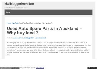 pdfcrowd.comopen in browser PRO version Are you a developer? Try out the HTML to PDF API
kiwibloggerhamilton
Great Information From Kiwi's to Kiwi's
Home › Auto Parts › Used Auto Spare Parts in Auckland – Why buy local?
Used Auto Spare Parts in Auckland –
Why buy local?
Posted on June 15, 2015 by kiwiblogger007—Leave a comment
It is always pleasure to buy the stuff locally for the sake of complete mind satisfaction, especially if the product is
coming along with some kind of warranty. If you are buying the used car spare parts online or from overseas, then the
risk factor is quite high, you also have to pay an additional shipping fee which could be higher than the part cost
sometimes. There are so many second hand auto dealers available, in the Auckland city, however, it is your job to
find the right one. Second hand accessories should be purchased wisely unless you have no options to get the new
one.
Home
 