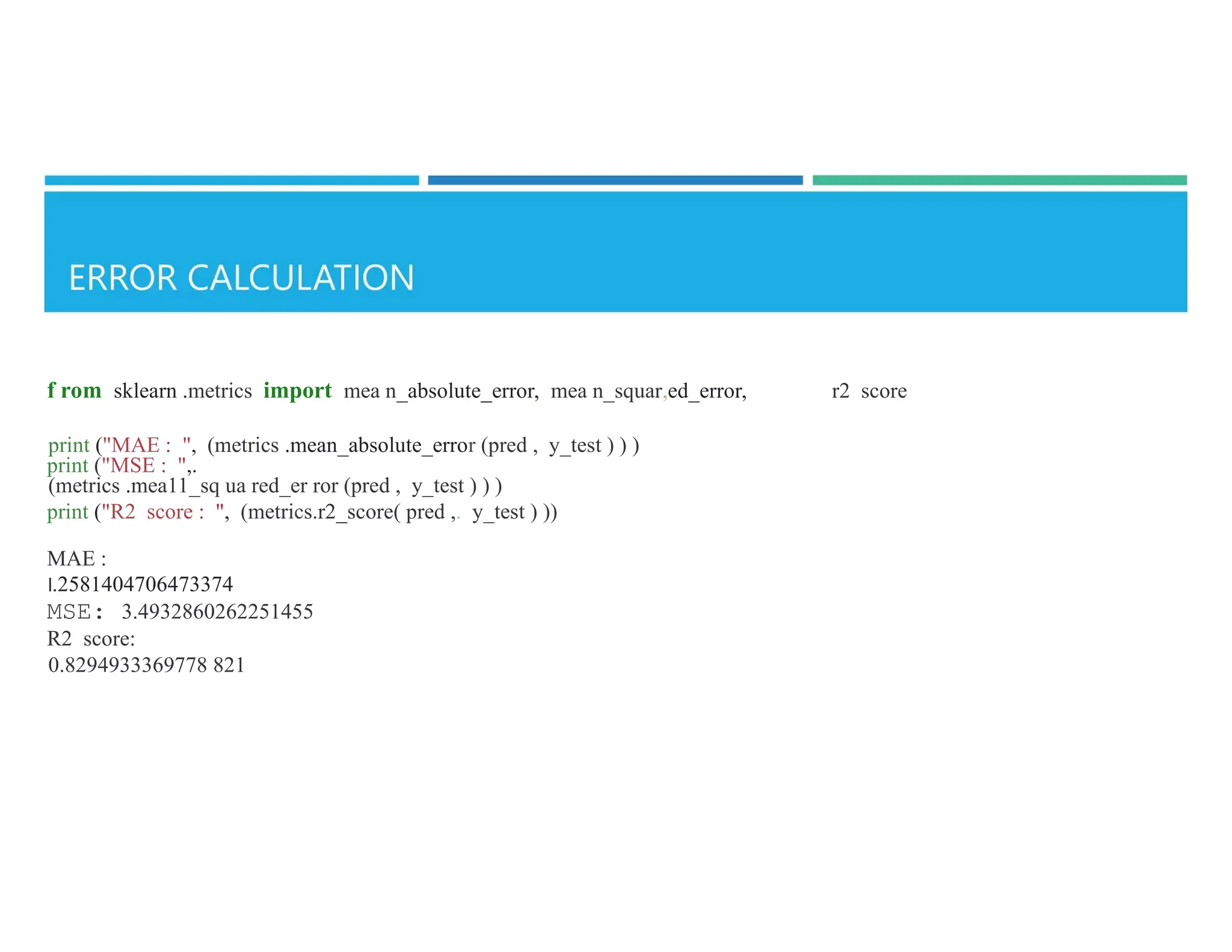 f rom sklearn .metrics import mea n_absolute_error, mea n_squar,ed_error, r2 score
print ("MAE : ", (metrics .mean_absolute_error (pred , y_test ) ) )
print ("MSE : ",.
(metrics .mea11_sq ua red_er ror (pred , y_test ) ) )
print ("R2 score : ", (metrics.r2_score( pred ,. y_test ) ))
MAE :
l.2581404706473374
MSE: 3.4932860262251455
R2 score:
0.8294933369778 821
 