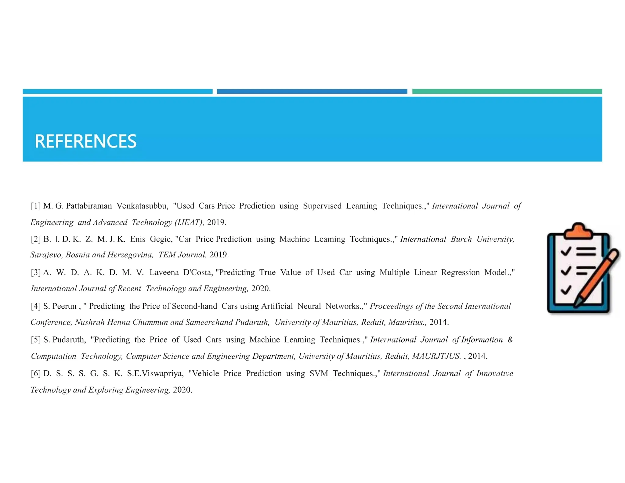 [1] M. G. Pattabiraman Venkatasubbu, "Used Cars Price Prediction using Supervised Leaming Techniques.," International Journal of
Engineering and Advanced Technology (IJEAT), 2019.
[2] B. I. D. K. Z. M. J. K. Enis Gegic, "Car Price Prediction using Machine Leaming Techniques.," International Burch University,
Sarajevo, Bosnia and Herzegovina, TEM Journal, 2019.
[3] A. W. D. A. K. D. M. V. Laveena D'Costa, "Predicting True Value of Used Car using Multiple Linear Regression Model.,"
International Journal of Recent Technology and Engineering, 2020.
[4] S. Peerun , " Predicting the Price of Second-hand Cars using Artificial Neural Networks.," Proceedings of the Second International
Conference, Nushrah Henna Chummun and Sameerchand Pudaruth, University of Mauritius, Reduit, Mauritius., 2014.
[5] S. Pudaruth, "Predicting the Price of Used Cars using Machine Leaming Techniques.," International Journal of Information &
Computation Technology, Computer Science and Engineering Department, University of Mauritius, Reduit, MAURJTJUS. , 2014.
[6] D. S. S. S. G. S. K. S.E.Viswapriya, "Vehicle Price Prediction using SVM Techniques.," International Journal of Innovative
Technology and Exploring Engineering, 2020.
 