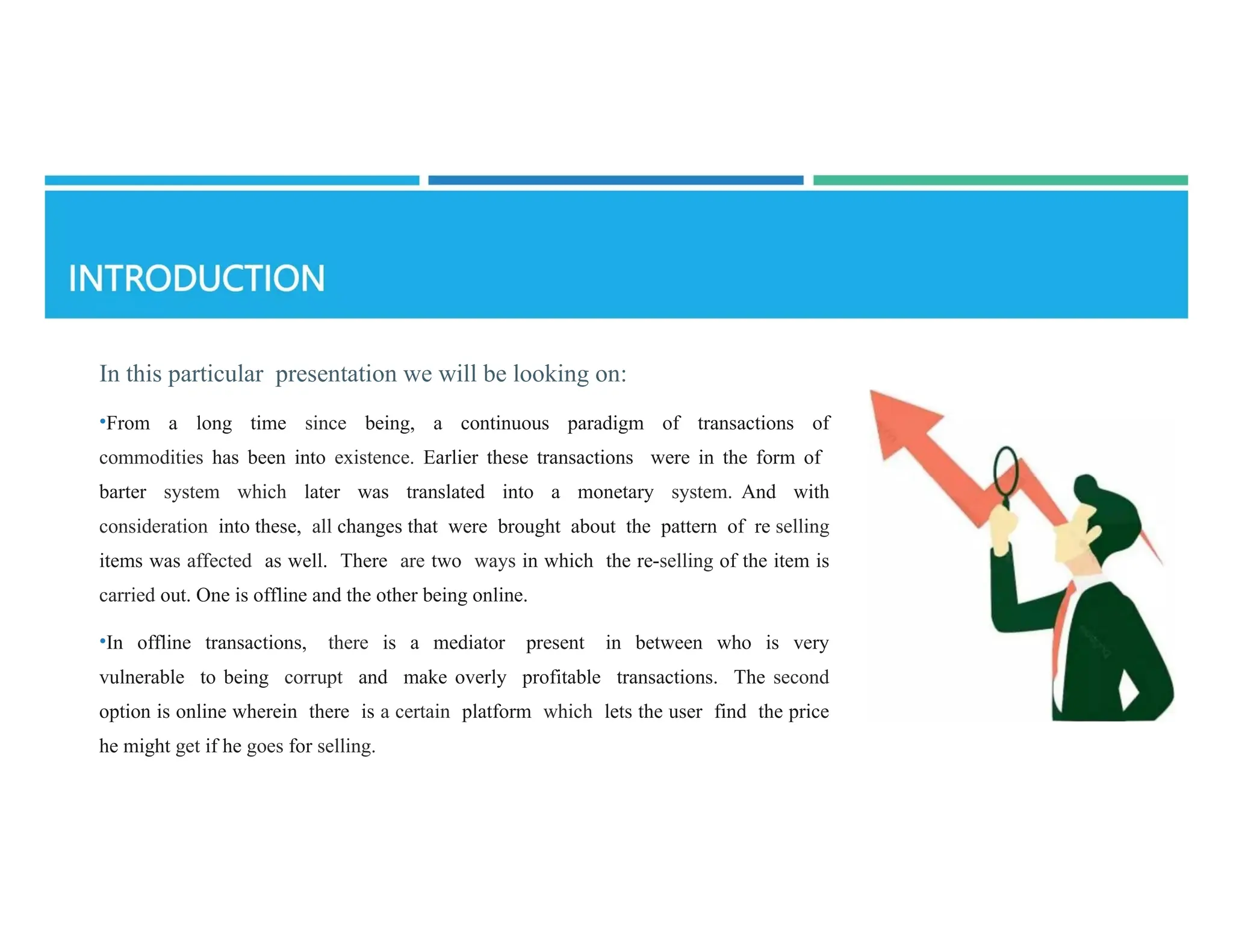 In this particular presentation we will be looking on:
•From a long time since being, a continuous paradigm of transactions of
commodities has been into existence. Earlier these transactions were in the form of
barter system which later was translated into a monetary system. And with
consideration into these, all changes that were brought about the pattern of re­selling
items was affected as well. There are two ways in which the re-selling of the item is
carried out. One is offline and the other being online.
•In offline transactions, there is a mediator present in between who is very
vulnerable to being corrupt and make overly profitable transactions. The second
option is online wherein there is a certain platform which lets the user find the price
he might get if he goes for selling.
 