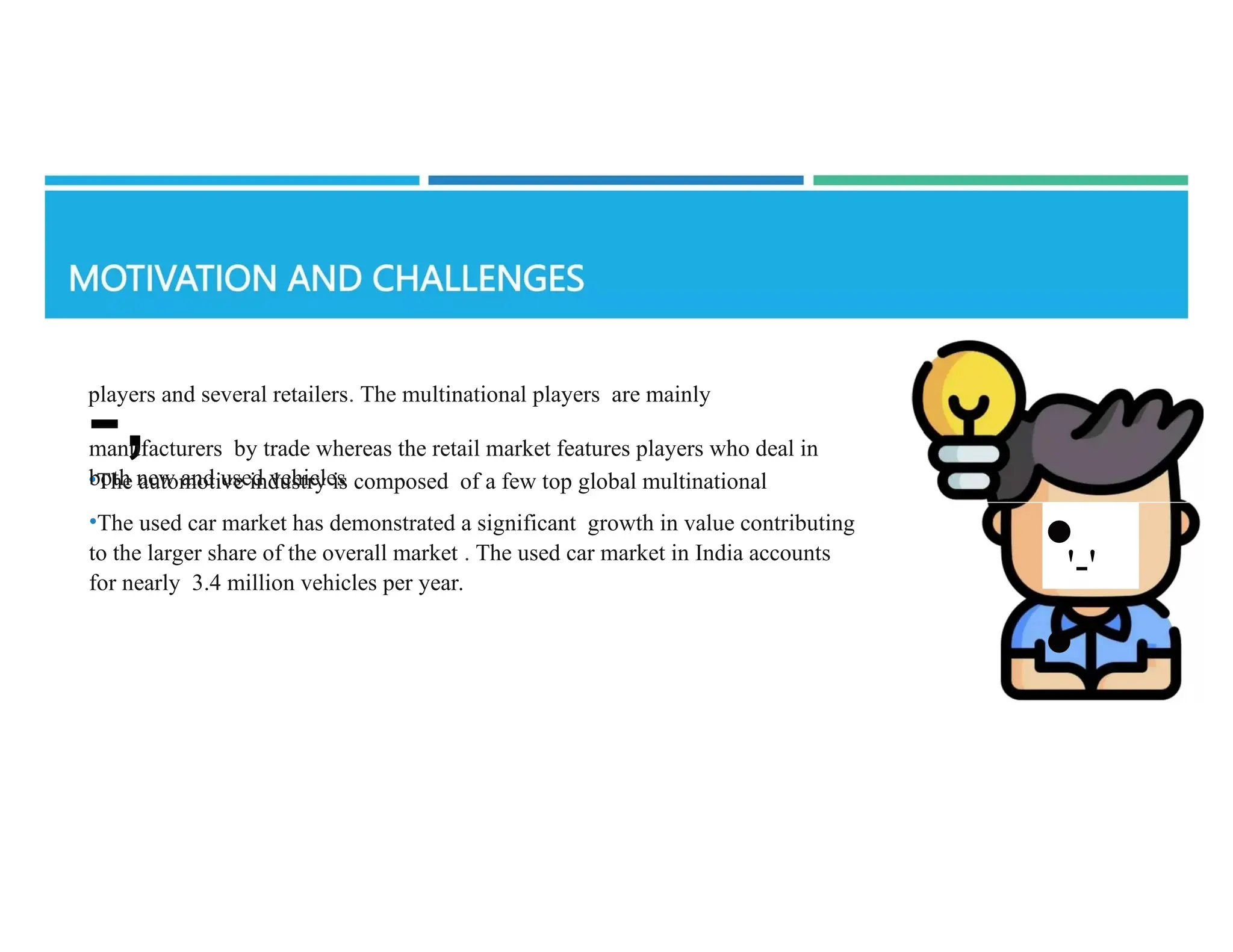 players and several retailers. The multinational players are mainly
-,
•The automotive industry is composed of a few top global multinational
manufacturers by trade whereas the retail market features players who deal in
both new and used vehicles
•The used car market has demonstrated a significant growth in value contributing
to the larger share of the overall market . The used car market in India accounts
for nearly 3.4 million vehicles per year.
•
•
'-'
 