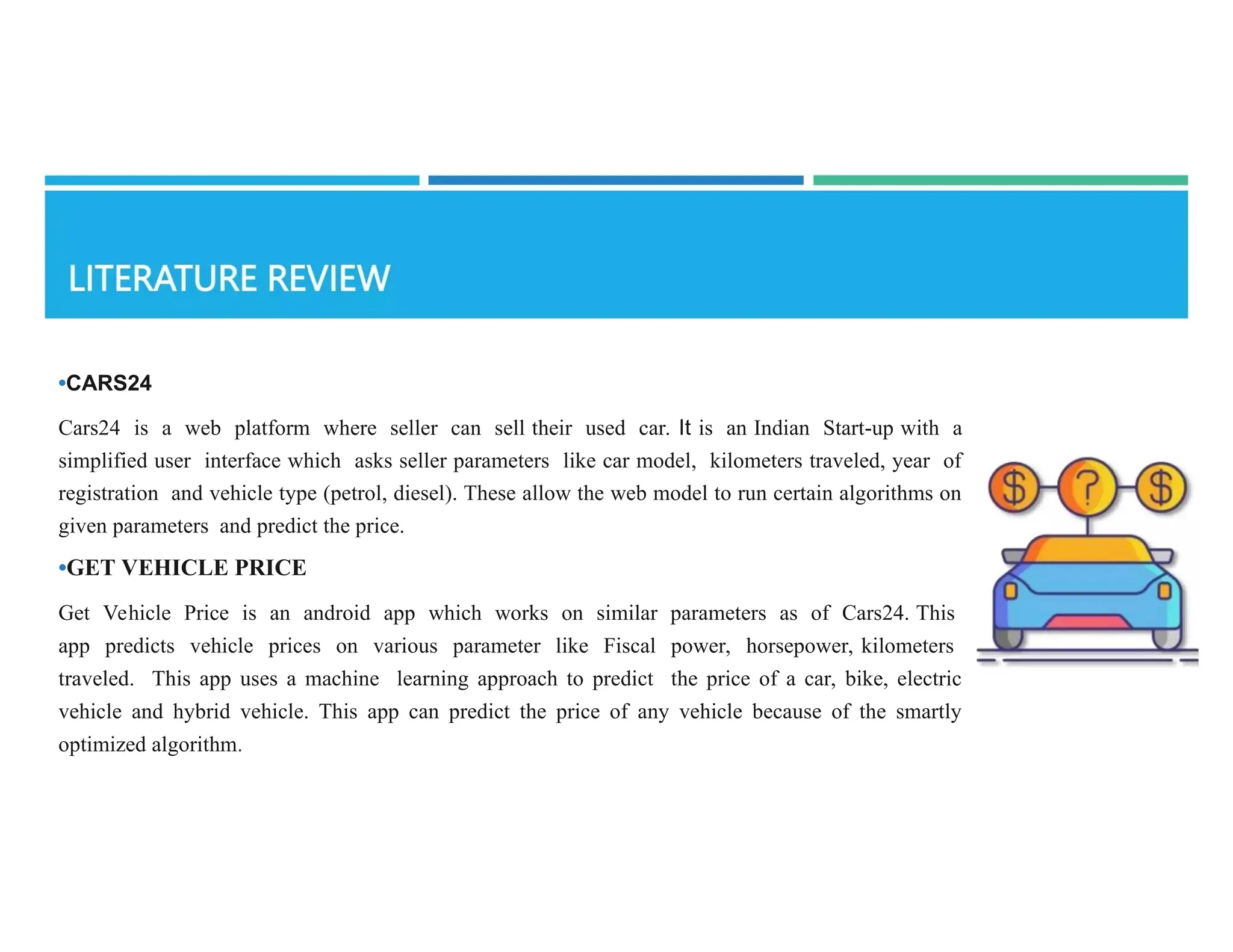 •CARS24
Cars24 is a web platform where seller can sell their used car. It is an Indian Start-up with a
simplified user interface which asks seller parameters like car model, kilometers traveled, year of
registration and vehicle type (petrol, diesel). These allow the web model to run certain algorithms on
given parameters and predict the price.
•GET VEHICLE PRICE
Get Vehicle Price is an android app which works on similar parameters as of Cars24. This
app predicts vehicle prices on various parameter like Fiscal power, horsepower, kilometers
traveled. This app uses a machine learning approach to predict the price of a car, bike, electric
vehicle and hybrid vehicle. This app can predict the price of any vehicle because of the smartly
optimized algorithm.
 