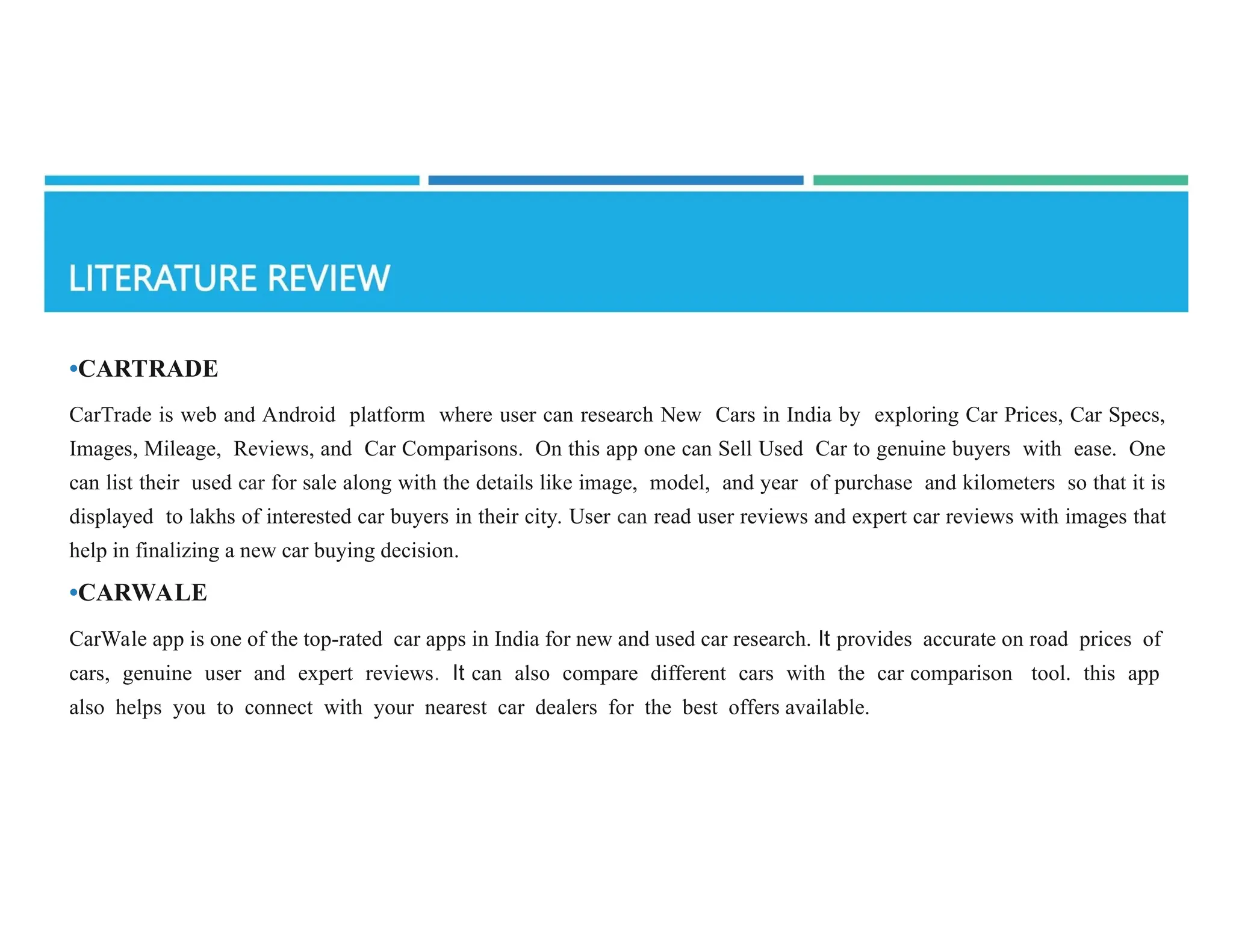 •CARTRADE
CarTrade is web and Android platform where user can research New Cars in India by exploring Car Prices, Car Specs,
Images, Mileage, Reviews, and Car Comparisons. On this app one can Sell Used Car to genuine buyers with ease. One
can list their used car for sale along with the details like image, model, and year of purchase and kilometers so that it is
displayed to lakhs of interested car buyers in their city. User can read user reviews and expert car reviews with images that
help in finalizing a new car buying decision.
•CARWALE
CarWale app is one of the top-rated car apps in India for new and used car research. It provides accurate on­road prices of
cars, genuine user and expert reviews. It can also compare different cars with the car comparison tool. this app
also helps you to connect with your nearest car dealers for the best offers available.
 