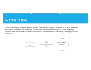 A data flow diagram shows the way information flows through a process or system. It includes data inputs
and outputs; data stores and the various sub processes the data moves through. DFDs are built using
standardized symbols and notation to describe various entities and their relationships. In this project there
is one DFD
Input
Used Car Price
Prediction
User
Output
 