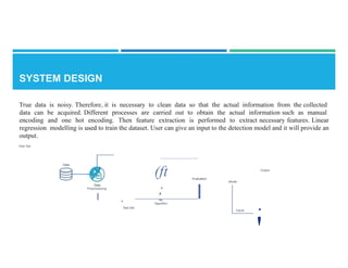 True data is noisy. Therefore, it is necessary to clean data so that the actual information from the collected
data can be acquired. Different processes are carried out to obtain the actual information such as manual
encoding and one hot encoding. Then feature extraction is performed to extract necessary features. Linear
regression modelling is used to train the dataset. User can give an input to the detection model and it will provide an
output.
ll'ain Set
Data
(ft
;
ML
Algorithm
Output
Evaluation
I
Model
Data
Preprocessing
I
·Test Set
•
Inputs
'
 