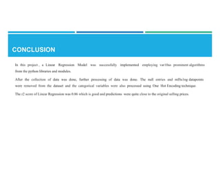 In this project , a Linear Regression Model was successfully implemented employing var10us prominent algorithms
from the python libraries and modules.
After the collection of data was done, further processing of data was done. The null entries and mISs1ng datapoints
were removed from the dataset and the categorical variables were also processed using One Hot Encoding technique.
The r2 score of Linear Regression was 0.86 which is good and predictions were quite close to the original selling prices.
 