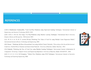 [1] M. G. Pattabiraman Venkatasubbu, "Used Cars Price Prediction using Supervised Leaming Techniques.," International Journal of
Engineering and Advanced Technology (IJEAT), 2019.
[2] B. I. D. K. Z. M. J. K. Enis Gegic, "Car Price Prediction using Machine Leaming Techniques.," International Burch University,
Sarajevo, Bosnia and Herzegovina, TEM Journal, 2019.
[3] A. W. D. A. K. D. M. V. Laveena D'Costa, "Predicting True Value of Used Car using Multiple Linear Regression Model.,"
International Journal of Recent Technology and Engineering, 2020.
[4] S. Peerun , " Predicting the Price of Second-hand Cars using Artificial Neural Networks.," Proceedings of the Second International
Conference, Nushrah Henna Chummun and Sameerchand Pudaruth, University of Mauritius, Reduit, Mauritius., 2014.
[5] S. Pudaruth, "Predicting the Price of Used Cars using Machine Leaming Techniques.," International Journal of Information &
Computation Technology, Computer Science and Engineering Department, University of Mauritius, Reduit, MAURJTJUS. , 2014.
[6] D. S. S. S. G. S. K. S.E.Viswapriya, "Vehicle Price Prediction using SVM Techniques.," International Journal of Innovative
Technology and Exploring Engineering, 2020.
 