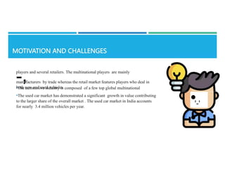 players and several retailers. The multinational players are mainly
-,
•The automotive industry is composed of a few top global multinational
manufacturers by trade whereas the retail market features players who deal in
both new and used vehicles
•The used car market has demonstrated a significant growth in value contributing
to the larger share of the overall market . The used car market in India accounts
for nearly 3.4 million vehicles per year.
•
•
'-'
 