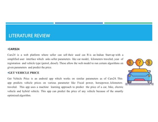 •CARS24
Cars24 is a web platform where seller can sell their used car. It is an Indian Start-up with a
simplified user interface which asks seller parameters like car model, kilometers traveled, year of
registration and vehicle type (petrol, diesel). These allow the web model to run certain algorithms on
given parameters and predict the price.
•GET VEHICLE PRICE
Get Vehicle Price is an android app which works on similar parameters as of Cars24. This
app predicts vehicle prices on various parameter like Fiscal power, horsepower, kilometers
traveled. This app uses a machine learning approach to predict the price of a car, bike, electric
vehicle and hybrid vehicle. This app can predict the price of any vehicle because of the smartly
optimized algorithm.
 