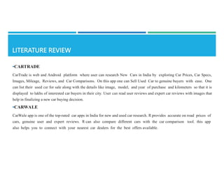 •CARTRADE
CarTrade is web and Android platform where user can research New Cars in India by exploring Car Prices, Car Specs,
Images, Mileage, Reviews, and Car Comparisons. On this app one can Sell Used Car to genuine buyers with ease. One
can list their used car for sale along with the details like image, model, and year of purchase and kilometers so that it is
displayed to lakhs of interested car buyers in their city. User can read user reviews and expert car reviews with images that
help in finalizing a new car buying decision.
•CARWALE
CarWale app is one of the top-rated car apps in India for new and used car research. It provides accurate on­road prices of
cars, genuine user and expert reviews. It can also compare different cars with the car comparison tool. this app
also helps you to connect with your nearest car dealers for the best offers available.
 