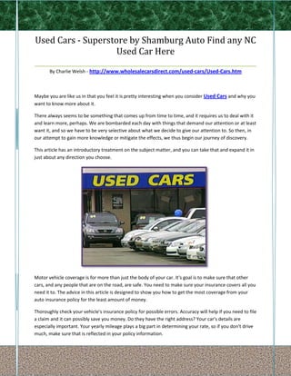 Used Cars - Superstore by Shamburg Auto Find any NC
                       Used Car Here
_______________________________________________________________
       By Charlie Welsh - http://www.wholesalecarsdirect.com/used-cars/Used-Cars.htm



Maybe you are like us in that you feel it is pretty interesting when you consider Used Cars and why you
want to know more about it.

There always seems to be something that comes up from time to time, and it requires us to deal with it
and learn more, perhaps. We are bombarded each day with things that demand our attention or at least
want it, and so we have to be very selective about what we decide to give our attention to. So then, in
our attempt to gain more knowledge or mitigate the effects, we thus begin our journey of discovery.

This article has an introductory treatment on the subject matter, and you can take that and expand it in
just about any direction you choose.




Motor vehicle coverage is for more than just the body of your car. It's goal is to make sure that other
cars, and any people that are on the road, are safe. You need to make sure your insurance covers all you
need it to. The advice in this article is designed to show you how to get the most coverage from your
auto insurance policy for the least amount of money.

Thoroughly check your vehicle's insurance policy for possible errors. Accuracy will help if you need to file
a claim and it can possibly save you money. Do they have the right address? Your car's details are
especially important. Your yearly mileage plays a big part in determining your rate, so if you don't drive
much, make sure that is reflected in your policy information.
 