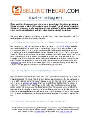 Used car selling tips
If you want to sell your car for a nice price to a car dealer, then there are several
things you need to think off in order to close the deal. First off all don't rush into
things, it's important to take your time to know what you're doing, going too fast
might lead to complications and will end up turning against you in time.


We made a list of handy tips to help you get rid of your used car on short term, without
getting ripped off or having to settle for less.

Tip 1: Finding out how much your used car is worth before putting it up for sale

Before making a "sell car" add either in the local paper or on a "cash for car" website
you need to decide how much your car is worth do that you don't ask too little or too
much money. Asking too much will scare potential car buyers off and asking too little
money isn't a smart move either because you deserve to get a good, fair price for your
used car. That's why we advise you to ask a professional to lend you a hand if you're not
sure, all they need to do is have a thorough look at your car. They will look at the
mileage, look for scratches and dents in the paint and last but not least look at the car
parts to see if the quality is up their standards. We also advise you to look at several
"sell used car" adds online of the same type of car to compare asking prices with one
another, this will give you an indication of how much you can ask.


Tip 2: Cleaning up your used car before putting it up for sale


Most car dealers are able to look past mud stains and dirt when checking out a used car
they're interested in buying. They look at technical aspects such as the car parts and so
on, so a little dirt here and there won't do any harm. On the other hand if you're trying to
sell your car to a private car buyer, then you need to know that the first impression is
extremely important. You'll definitely need to make sure that the car is clean on the
inside and on the outside, and it's also important that there are no funny smells of for
instance cigarette smoke or wet dog and so on. Nasty smells are a definite turn off for
potential private car buyers and will leave a very bad impression. It would be a shame
to miss a deal just because you don't want to spend a couple of bucks on cleaning the
car.


Tip 3: Know everything about your used car before trying to sell it


 How to sell a car to a dealer near you for the right price, and on very short term? That's a very
  hard question for most, but the answer is easy: Sellingthecar.com! Register and get an offer
         within 48 hours from a junk car buyer near you who pays cash for used car.
 