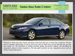 Welcome to Santa Ana Auto Center, the home of the best used cars in Santa Ana, California. We also
service customers nationwide, so even if you're not close to Santa Ana, we can still help get you into
your dream car. We specialize in selling excellent quality pre-owned vehicles and providing an
unmatched customer service experience. We also pride ourselves on our competitive prices and our
variety of financing options.
Santa Ana Auto Center
 