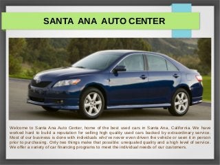 SANTA ANA AUTO CENTER
Welcome to Santa Ana Auto Center, home of the best used cars in Santa Ana, California. We have
worked hard to build a reputation for selling high quality used cars backed by extraordinary service.
Most of our business is done with individuals who've never even driven the vehicle or seen it in person
prior to purchasing. Only two things make that possible: unequaled quality and a high level of service.
We offer a variety of car financing programs to meet the individual needs of our customers.
 