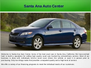 Santa Ana Auto Center
Welcome to Santa Ana Auto Center, home of the best used cars in Santa Ana, California. We have worked
hard to build a reputation for selling high quality used cars backed by extraordinary service. Most of our
business is done with individuals who've never even driven the vehicle or seen it in person prior to
purchasing. Only two things make that possible: unequaled quality and a high level of service.
We offer a variety of car financing programs to meet the individual needs of our customers.
 