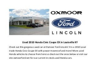Used 2010 Honda Civic Coupe EX in Louisville KY
Check out this gorgeous used car at Oxmoor Ford Lincoln! It is a 2010 Local
trade Honda Civic Coupe EX with power moonroof and more! More used
Honda vehicles to choose from here so check out the ones below or visit our
site oxmoorford.net for our current in stock used Honda cars.

 