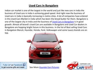 Used Cars in Bangalore
Indian car market is one of the largest in the world and just like new cars in India the
business of Used cars in India is achieving good speed. And right now the business of
Used cars in India is basically increasing in metro cities. A lot of companies have entered
in this Used Cars Market in India which has been the bread butter for them. Bangalore is
one of the largest city in India and the business of Used Cars in Bangalore is in good
growth. Almost all brand's Used Cars are available in Bangalore and Used Car dealers in
Bangalore are hopping bright future in this business. In the list of Best selling Used Cars
in Bangalore Maruti, Hyundai, Honda, Ford, Volkswagen and some luxury brands are on
top.




                           See More Hyundai Eon Pictures
 