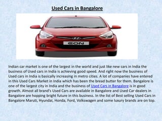 Used Cars in Bangalore




Indian car market is one of the largest in the world and just like new cars in India the
business of Used cars in India is achieving good speed. And right now the business of
Used cars in India is basically increasing in metro cities. A lot of companies have entered
in this Used Cars Market in India which has been the bread butter for them. Bangalore is
one of the largest city in India and the business of Used Cars in Bangalore is in good
growth. Almost all brand's Used Cars are available in Bangalore and Used Car dealers in
Bangalore are hopping bright future in this business. In the list of Best selling Used Cars in
Bangalore Maruti, Hyundai, Honda, Ford, Volkswagen and some luxury brands are on top.
 