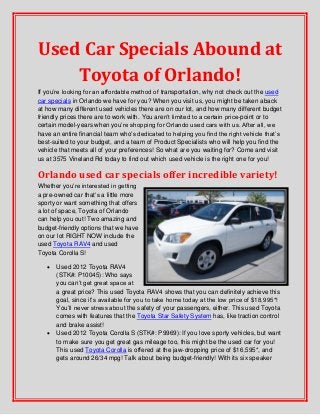 Used Car Specials Abound at
Toyota of Orlando!
If you’re looking for an affordable method of transportation, why not check out the used
car specials in Orlando we have for you? When you visit us, you might be taken aback
at how many different used vehicles there are on our lot, and how many different budget
friendly prices there are to work with. You aren’t limited to a certain price-point or to
certain model-years when you’re shopping for Orlando used cars with us. After all, we
have an entire financial team who’s dedicated to helping you find the right vehicle that’s
best-suited to your budget, and a team of Product Specialists who will help you find the
vehicle that meets all of your preferences! So what are you waiting for? Come and visit
us at 3575 Vineland Rd today to find out which used vehicle is the right one for you!
Orlando used car specials offer incredible variety!
Whether you’re interested in getting
a pre-owned car that’s a little more
sporty or want something that offers
a lot of space, Toyota of Orlando
can help you out! Two amazing and
budget-friendly options that we have
on our lot RIGHT NOW include the
used Toyota RAV4 and used
Toyota Corolla S!
 Used 2012 Toyota RAV4
(STK#: P10045): Who says
you can’t get great space at
a great price? This used Toyota RAV4 shows that you can definitely achieve this
goal, since it’s available for you to take home today at the low price of $18,995*!
You’ll never stress about the safety of your passengers, either. This used Toyota
comes with features that the Toyota Star Safety System has, like traction control
and brake assist!
 Used 2012 Toyota Corolla S (STK#: P9969): If you love sporty vehicles, but want
to make sure you get great gas mileage too, this might be the used car for you!
This used Toyota Corolla is offered at the jaw-dropping price of $16,595*, and
gets around 26/34 mpg! Talk about being budget-friendly! With its six speaker
 