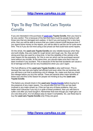 http://www.cars4sa.co.za/


Tips To Buy The Used Cars Toyota
Corolla
If you are interested in the purchase of used cars Toyota Corolla, then you have to
be very careful. This is because of the fact that there could be people trying to sell
those cars that are damaged and useless. In fact if you are buying it for a very less
price, then you will be able to ensure that you make a decent profit because even if
you spend some money on the repairs, you will be able to use the car for quite some
time. This is if you do not mind using a low priced car that could have some repairs.

On the whole, the used cars Toyota Corolla are very reliable because when they
are built initially, they are made for rough terrain and rough use. So, they are built
strong and they are used for a long time. In fact the reliability of the vehicle is the
main reason for the popularity. So, this is one car which can be purchased second
hand without any trouble. At the same time, you should make sure that it has not
been involved in any accident. This is because of the fact that accidents can cause a
lot of damage and this can be very troublesome when you use it again.

The fuel efficiency of the used cars Toyota Corolla is also well known. This is
because the new cars are highly fuel efficient and even when the car becomes old,
you will have a car that is producing a lot of mileage. So, make sure that you check
the mileage before you buy the vehicle. There are several other major benefits of
these cars and this is the reason for people not minding to buy the used cars
Toyota Corolla.

The factors you should check in the used cars Toyota Corolla before buying it is
the presence of any major repairs. You should also find out if the car has been
involved in any major smash up. If the car has any of these problems, then you
better avid it because if you buy it in spite of these problems, then you will have to
suffer a lot after you have bought it. Remember that even though you might get a car
at a very less price, it is not always easy to repair it completely. So, use these tips to
buy the used cars Toyota Corolla only if they are good.




                    http://www.cars4sa.co.za/
 
