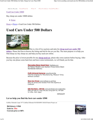 Used Cars Under 500 Dollars for Sale, Cheap Car Less Than $500                         http://www.ecarsbay.com/used-cars-for-500-dollars-or-less.html




            Ads by Google     Used Cars In       Cars 2       Cars Auctions Used Cars Buy

         Used Cars Under 10000

         Buy cheap cars under 10000 dollars

                Home

         Home » Prices » Used Cars Under 500 Dollars


         Used Cars Under 500 Dollars




                                         This is a list of live auctions and sales for cheap used cars under 500
         dollars. Please feel free to browse the listing and bid for the car you like. The main purpose is to help you
         find cheap car, buy cheap car, and help you buy used cars online.

         Because the price is lowest possible for any cheap used car, please take extra cautions before buying. After
         you buy one please come back here and leave some testimonials, we will thank you for that.

                                            Mercedes Benz Used Cars FleetRates.com
                                            All Makes-Models Low Auction Prices Extra Clean
                                            Worldwide Delivery

                                            FLIR Infrared Cameras www.flir.com/thg
                                            Thermal imaging For Manufacturing, Measure Temp.
                                            Without Contact!


                                            New Car Prices www.CarBuyer.co.uk/Prices
                                            New car prices and reviews From the experts at
                                            CarBuyer


                                            GM Viet Nam - KM lớn www.gmvietnam.com.vn/gioi-thieu-GM
                                            Miễn phí bảo trì, thay thế phụ tùng định kỳ. KM đến
                                            51 triệu. Xem ngay!



         Let us help you find the best cars under $500
         Cadillac Eldorado Coupe 1977 Cadillac ElDorado NO RESERVE SOLID Starter Project car

          Bid history: 0 Bid
          Ends in: 20m
          Current price or BIN:



1 of 4                                                                                                                           6/12/2012 8:03 AM
 