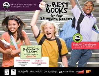 TheBest
Books
for Your
Struggling Readers
School Catalogue
grades K–12 • 2013–2014
Reaching More Readers
Text2Reader
Language arts
subscription
pg 33
Reaching
Reluctant
Readers
for more than a
decade
Digital
Subscriptions
pg 36
Middle-School Fiction for Reluctant Readers
 