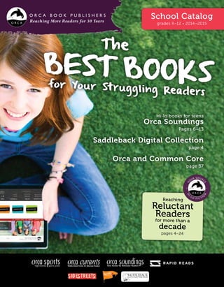 Reaching More Readers for 30 Years
School Catalog
grades K–12 • 2014–2015
The
Best Booksfor Your Struggling Readers
Hi-lo books for teens
Orca Soundings
Pages 6–13
Saddleback Digital Collection
page 4
Orca and Common Core
page 37
Reaching
Reluctant
Readers
for more than a
decade
pages 4–24
Middle-School Fiction for Reluctant Readers
 