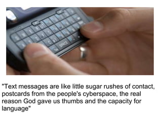 "Text messages are like little sugar rushes of contact,
postcards from the people's cyberspace, the real
reason God gave us thumbs and the capacity for
language"
 